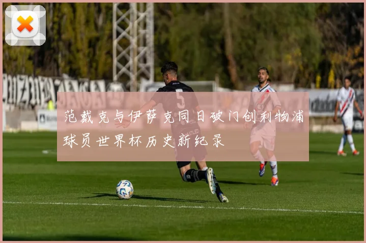 范戴克与伊萨克同日破门创利物浦球员世界杯历史新纪录