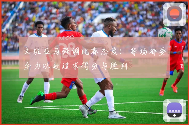 文班亚马强调比赛态度：每场都要全力以赴追求得分与胜利