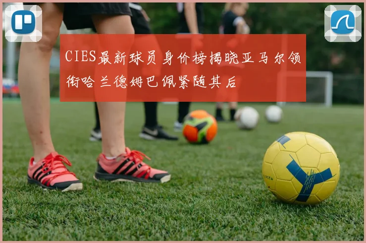 CIES最新球员身价榜揭晓亚马尔领衔哈兰德姆巴佩紧随其后
