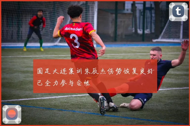 国足大连集训朱辰杰伤势恢复良好已全力参与合练