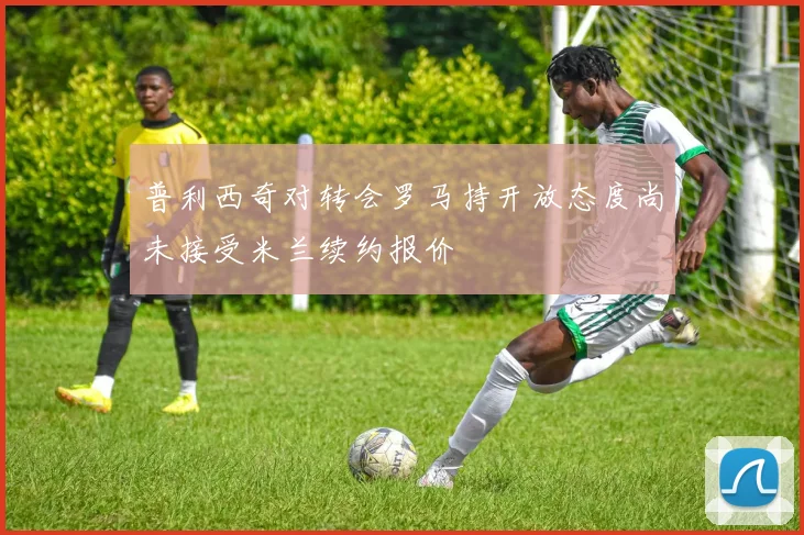 普利西奇对转会罗马持开放态度尚未接受米兰续约报价