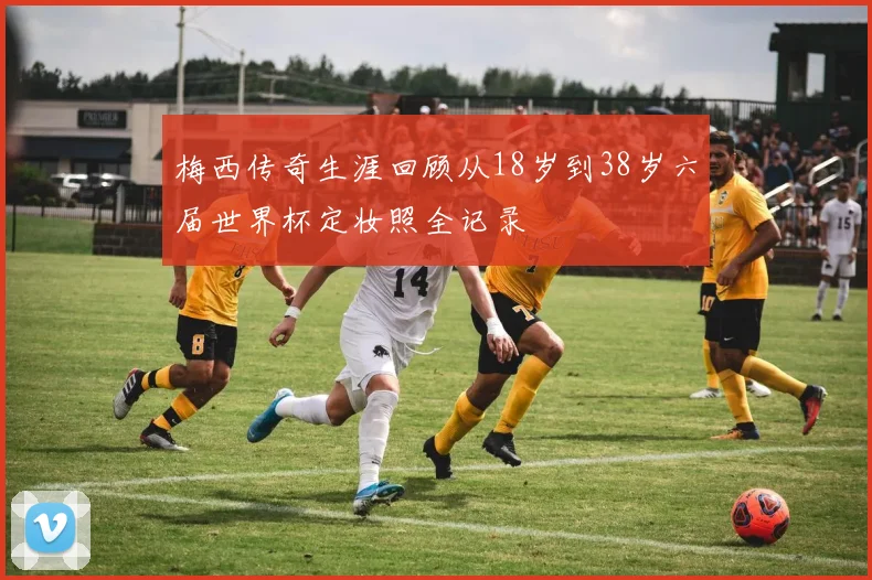 梅西传奇生涯回顾从18岁到38岁六届世界杯定妆照全记录