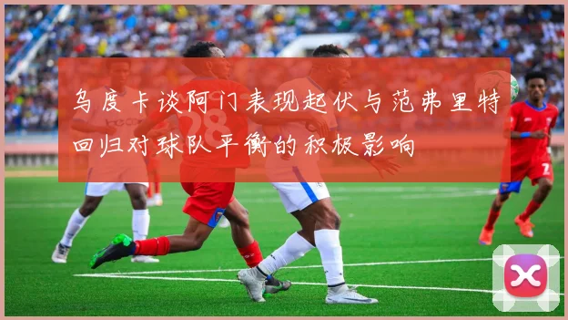 乌度卡谈阿门表现起伏与范弗里特回归对球队平衡的积极影响