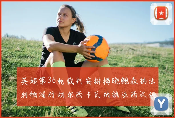 英超第36轮裁判安排揭晓鲍森执法利物浦对切尔西卡瓦纳执法西汉姆对阿森纳